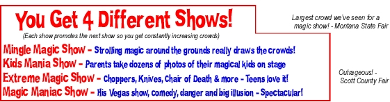 You Get 4 Different Shows! (Each show promotes the next show so you get constantly increasing crowds)  Mingle Magic Show - Strolling magic around the grounds really draws the crowds!  Kids Mania Show - Parents take dozens of photos of their magical kids on stage