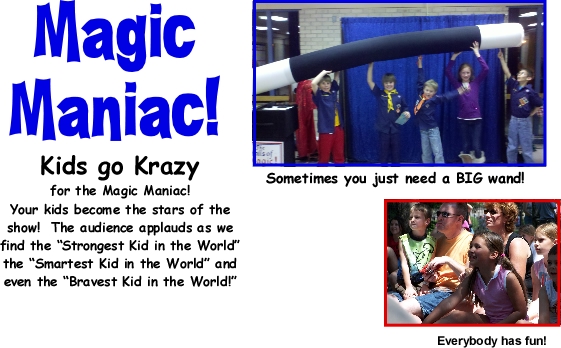 Kids go Krazy for the Magic Maniac! Your kids become the stars of the show!  The audience applauds as we find the “Strongest Kid in the World” the “Smartest Kid in the World” and even the “Bravest Kid in the World!”